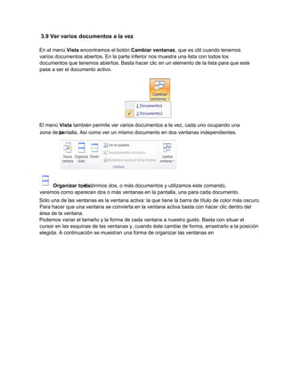 3.9 Ver varios documentos a la vez
En el menú Vista encontramos el botón Cambiar ventanas, que es útil cuando tenemos
varios documentos abiertos. En la parte inferior nos muestra una lista con todos los
documentos que tenemos abiertos. Basta hacer clic en un elemento de la lista para que este
pase a ser el documento activo.
El menú Vista también permite ver varios documentos a la vez, cada uno ocupando una
Solo una de las ventanas es la ventana activa: la que tiene la barra de título de color más oscuro.
Para hacer que una ventana se convierta en la ventana activa basta con hacer clic dentro del
área de la ventana.
Podemos variar el tamaño y la forma de cada ventana a nuestro gusto. Basta con situar el
cursor en las esquinas de las ventanas y, cuando éste cambie de forma, arrastrarlo a la posición
elegida. A continuación se muestran una forma de organizar las ventanas en
zona de lapantalla, Así como ver un mismo documento en dos ventanas independientes.
Organizar todo, si abrimos dos, o más documentos y utilizamos este comando,
veremos como aparecen dos o más ventanas en la pantalla, una para cada documento.
 