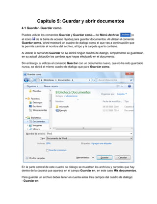 Capítulo 5: Guardar y abrir documentos
4.1 Guardar. Guardar como
Puedes utilizar los comandos Guardar y Guardar como... del Menú Archivo (o
el icono de la barra de acceso rápido) para guardar documentos. Al utilizar el comando
Guardar como, Word mostrará un cuadro de dialogo como el que ves a continuación que
te permite cambiar el nombre del archivo, el tipo y la carpeta que lo contiene.
Al utilizar el comando Guardar no se abrirá ningún cuadro de dialogo, simplemente se guardarán
en su actual ubicación los cambios que hayas efectuado en el documento.
Sin embargo, si utilizas el comando Guardar con un documento nuevo, que no ha sido guardado
nunca, se abrirá el mismo cuadro de dialogo que para Guardar como.
En la parte central de este cuadro de diálogo se muestran los archivos y carpetas que hay
dentro de la carpeta que aparece en el campo Guardar en, en este caso Mis documentos.
Para guardar un archivo debes tener en cuenta estos tres campos del cuadro de diálogo:
- Guardar en
 
