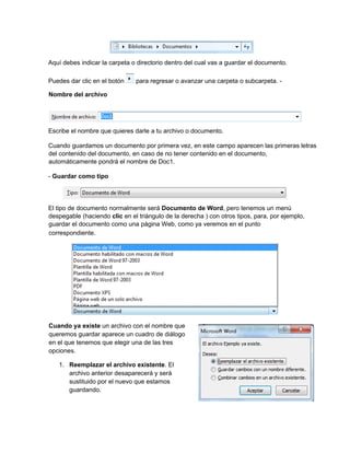 Aquí debes indicar la carpeta o directorio dentro del cual vas a guardar el documento.
Puedes dar clic en el botón para regresar o avanzar una carpeta o subcarpeta. -
Nombre del archivo
Escribe el nombre que quieres darle a tu archivo o documento.
Cuando guardamos un documento por primera vez, en este campo aparecen las primeras letras
del contenido del documento, en caso de no tener contenido en el documento,
automáticamente pondrá el nombre de Doc1.
- Guardar como tipo
El tipo de documento normalmente será Documento de Word, pero tenemos un menú
despegable (haciendo clic en el triángulo de la derecha ) con otros tipos, para, por ejemplo,
guardar el documento como una página Web, como ya veremos en el punto
correspondiente.
Cuando ya existe un archivo con el nombre que
queremos guardar aparece un cuadro de diálogo
en el que tenemos que elegir una de las tres
opciones.
1. Reemplazar el archivo existente. El
archivo anterior desaparecerá y será
sustituido por el nuevo que estamos
guardando.
 