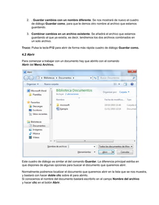 2. . Guardar cambios con un nombre diferente. Se nos mostrará de nuevo el cuadro
de diálogo Guardar como, para que le demos otro nombre al archivo que estamos
guardando.
3. Combinar cambios en un archivo existente. Se añadirá el archivo que estamos
guardando al que ya existía, es decir, tendremos los dos archivos combinados en
un solo archivo.
Truco: Pulsa la tecla F12 para abrir de forma más rápida cuadro de diálogo Guardar como.
4.2 Abrir
Para comenzar a trabajar con un documento hay que abrirlo con el comando
Abrir del Menú Archivo.
Este cuadro de diálogo es similar al del comando Guardar. La diferencia principal estriba en
que dispones de algunas opciones para buscar el documento que queremos abrir.
Normalmente podremos localizar el documento que queremos abrir en la lista que se nos muestra,
y bastará con hacer doble clic sobre él para abrirlo.
Si conocemos el nombre del documento bastará escribirlo en el campo Nombre del archivo
y hacer clic en el botón Abrir.
 