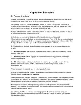 Capítulo 6: Formatos
5.1 Formato de un texto
Cuando hablamos del formato de un texto nos estamos refiriendo a las cuestiones que tienen
que ver con el aspecto del texto, con la forma de presentar el texto.
Por ejemplo: poner una palabra en cursiva, alinear un párrafo a la izquierda o colocar un
borde sombreado a una tabla son operaciones típicas de formato que sólo afectan a la forma
en cómo vemos el texto, pero no al propio contenido del texto.
Aunque lo fundamental cuando escribimos un texto es lo que se dice en él, la forma en la que
lo vemos también tiene mucha importancia.
Un texto con un buen contenido pero mal formateado pierde mucha calidad.
Afortunadamente, es muy fácil dar un formato atractivo con Word 2013. Con un poco de trabajo
adicional para formatear un texto se consiguen resultados espectaculares, incluso puedes dar
tu toque de diseño de forma que tus documentos se diferencien del resto.
En Word podemos clasificar las acciones que tienen que ver con el formato en tres grandes
grupos.
1. Formato carácter. Afectan a los caracteres en sí mismos como el tipo de letra o fuente,
tamaño, color, etc..
2. Formato párrafo. Afecta a grupos de caracteres como líneas y párrafos, por ejemplo
alineación y sangrías.
3. Otros formatos. Aquí incluimos el resto de acciones que se pueden hacer sobre el
formato como tabulaciones, cambio a mayúsculas, numeración y viñetas, bordes y
sombreados, etc.
Ahora vamos a ir viendo cada uno de estos tipos de formato.
Además de las técnicas que vamos a ver en esta unidad, existen otras posibilidades para dar
formato al texto: los estilos y las plantillas.
Como veremos más adelante, los estilos y plantillas son adecuados para dar un formato definido
previamente. Por ejemplo, en una empresa suele existir una plantilla para escribir cartas, de esa
forma todas las cartas tienen un aspecto característico de esa empresa.
No siempre es necesario utilizar plantillas y estilos. Cuando queremos dar un determinado
formato a una línea del documento no hace falta definir un estilo, lo haremos con los comandos
básicos que vamos a ver ahora.
Los estilos y plantillas no son más que una agrupación de formatos básicos. Así que lo
primero que hay que aprender es a manejar esos formatos básicos, que es lo que vamos a
hacer en esta unidad.
 