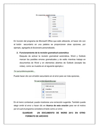 En función del programa de Microsoft Office que esté utilizando, al hacer clic con
el botón secundario en una palabra se proporcionan otras opciones, por
ejemplo, agregarla al diccionario personalizado.
2. Funcionamiento de la revisión gramatical automática
Después de activar la revisión gramatical automática, Word y Outlook
marcan los posibles errores gramaticales y de estilo mientras trabaja en
documentos de Word y en elementos abiertos de Outlook (excepto las
notas), como se muestra en el siguiente ejemplo.c
Puede hacer clic con el botón secundario en el error para ver más opciones.
En el menú contextual, puede mostrarse una corrección sugerida. También puede
elegir omitir el error o hacer clic en Acerca de esta oración para ver el motivo
por el cual el programa considera el texto como un error.
GUARDAR UN DOCUMENTO DE WORD 2013 EN OTRO
FORMATO DE ARCHIVO
 