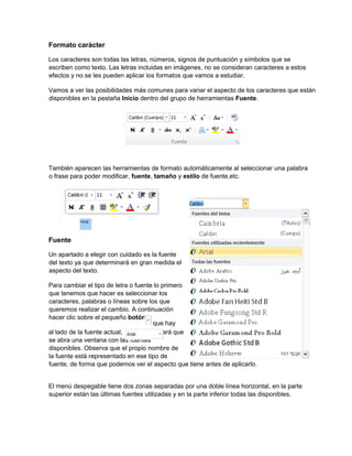 Formato carácter
Los caracteres son todas las letras, números, signos de puntuación y símbolos que se
escriben como texto. Las letras incluidas en imágenes, no se consideran caracteres a estos
efectos y no se les pueden aplicar los formatos que vamos a estudiar.
Vamos a ver las posibilidades más comunes para variar el aspecto de los caracteres que están
disponibles en la pestaña Inicio dentro del grupo de herramientas Fuente.
También aparecen las herramientas de formato automáticamente al seleccionar una palabra
o frase para poder modificar, fuente, tamaño y estilo de fuente,etc.
Fuente
Un apartado a elegir con cuidado es la fuente
del texto ya que determinará en gran medida el
aspecto del texto.
Para cambiar el tipo de letra o fuente lo primero
que tenemos que hacer es seleccionar los
caracteres, palabras o líneas sobre los que
queremos realizar el cambio. A continuación
hacer clic sobre el pequeño botón
al lado de la fuente actual, esto hará que
se abra una ventana con las fuentes
disponibles. Observa que el propio nombre de
la fuente está representado en ese tipo de
fuente, de forma que podemos ver el aspecto que tiene antes de aplicarlo.
El menú despegable tiene dos zonas separadas por una doble línea horizontal, en la parte
superior están las últimas fuentes utilizadas y en la parte inferior todas las disponibles.
que hay
 