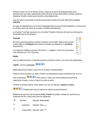 Podemos hacer clic en las flechas arriba y abajo de la barra de desplazamiento de la
derecha para que vayan apareciendo todos los tipos de letra disponibles, también podemos
desplazar el botón central para movernos más rápidamente.
Una vez hemos encontrado la fuente que buscamos basta con hacer clic sobre ella para
aplicarla.
En lugar de desplazarnos por el menú despegable para buscar la fuente podemos, si conocemos
el nombre, hacer clic sobre el recuadro y teclearlo directamente.
Las fuentes TrueType aparecen con una doble T delante. Este tipo de fuente se verá igual en
la pantalla que en la impresora.
Tamaño
De forma parecida podemos cambiar el tamaño de la fuente. Seleccionar el texto
y hacer clic en el triángulo para buscar el tamaño que deseemos, o escribirlo
directamente.
La unidad de medida es el punto (72 puntos = 1 pulgada = 2,54 cm), los tamaños
más utilizados son 10 y 12 puntos.
Estilo
Una vez fijada la fuente y el tamaño podemos cambiar el estilo a uno de los tres disponibles:
negrita, cursiva y subrayado.
Basta seleccionar el texto y hacer clic en el botón correspondiente.
Observar como al aplicar un estilo, el botón correspondiente queda presionado (se ve en un
tono anaranjado). Para quitar un estilo que hemos aplicado previamente,
seleccionar el texto y volver a hacer clic sobre el estilo.
También se pueden aplicar varios estilos a la vez, por ejemplo, negrita y cursiva.
Simplemente hay que aplicar los estilos consecutivamente.
Mediante las opciones de la pestaña Inicio, Fuente se pueden manejar las opciones que
acabamos de ver y otras más como las siguientes
Tachado Ejemplo: Hola mundo
Subíndice Ejemplo: Hola mundo
Superíndice Ejemplo: Hola mundo
 