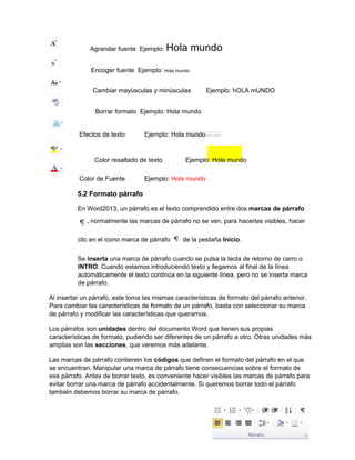Agrandar fuente Ejemplo: Hola mundo
Encoger fuente Ejemplo: Hola mundo
Cambiar mayúsculas y minúsculas Ejemplo: hOLA mUNDO
Borrar formato Ejemplo: Hola mundo
Efectos de texto Ejemplo: Hola mundo
Color resaltado de texto Ejemplo: Hola mundo
Color de Fuente Ejemplo: Hola mundo
5.2 Formato párrafo
En Word2013, un párrafo es el texto comprendido entre dos marcas de párrafo
, normalmente las marcas de párrafo no se ven, para hacerlas visibles, hacer
clic en el icono marca de párrafo de la pestaña Inicio.
Se inserta una marca de párrafo cuando se pulsa la tecla de retorno de carro o
INTRO. Cuando estamos introduciendo texto y llegamos al final de la línea
automáticamente el texto continúa en la siguiente línea, pero no se inserta marca
de párrafo.
Al insertar un párrafo, este toma las mismas características de formato del párrafo anterior.
Para cambiar las características de formato de un párrafo, basta con seleccionar su marca
de párrafo y modificar las características que queramos.
Los párrafos son unidades dentro del documento Word que tienen sus propias
características de formato, pudiendo ser diferentes de un párrafo a otro. Otras unidades más
amplias son las secciones, que veremos más adelante.
Las marcas de párrafo contienen los códigos que definen el formato del párrafo en el que
se encuentran. Manipular una marca de párrafo tiene consecuencias sobre el formato de
ese párrafo. Antes de borrar texto, es conveniente hacer visibles las marcas de párrafo para
evitar borrar una marca de párrafo accidentalmente. Si queremos borrar todo el párrafo
también debemos borrar su marca de párrafo.
 