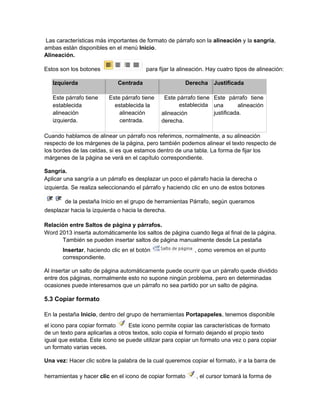 Las características más importantes de formato de párrafo son la alineación y la sangría,
ambas están disponibles en el menú Inicio.
Alineación.
Estos son los botones para fijar la alineación. Hay cuatro tipos de alineación:
Izquierda Centrada Derecha Justificada
Este párrafo tiene
establecida
alineación
izquierda.
Este párrafo tiene
establecida la
alineación
centrada.
Este párrafo tiene
establecida
alineación
derecha.
Este párrafo tiene
una alineación
justificada.
Cuando hablamos de alinear un párrafo nos referimos, normalmente, a su alineación
respecto de los márgenes de la página, pero también podemos alinear el texto respecto de
los bordes de las celdas, si es que estamos dentro de una tabla. La forma de fijar los
márgenes de la página se verá en el capítulo correspondiente.
Sangría.
Aplicar una sangría a un párrafo es desplazar un poco el párrafo hacia la derecha o
izquierda. Se realiza seleccionando el párrafo y haciendo clic en uno de estos botones
de la pestaña Inicio en el grupo de herramientas Párrafo, según queramos
desplazar hacia la izquierda o hacia la derecha.
Relación entre Saltos de página y párrafos.
Word 2013 inserta automáticamente los saltos de página cuando llega al final de la página.
También se pueden insertar saltos de página manualmente desde La pestaña
Insertar, haciendo clic en el botón , como veremos en el punto
correspondiente.
Al insertar un salto de página automáticamente puede ocurrir que un párrafo quede dividido
entre dos páginas, normalmente esto no supone ningún problema, pero en determinadas
ocasiones puede interesarnos que un párrafo no sea partido por un salto de página.
5.3 Copiar formato
En la pestaña Inicio, dentro del grupo de herramientas Portapapeles, tenemos disponible
el icono para copiar formato Este icono permite copiar las características de formato
de un texto para aplicarlas a otros textos, solo copia el formato dejando el propio texto
igual que estaba. Este icono se puede utilizar para copiar un formato una vez o para copiar
un formato varias veces.
Una vez: Hacer clic sobre la palabra de la cual queremos copiar el formato, ir a la barra de
herramientas y hacer clic en el icono de copiar formato , el cursor tomará la forma de
 
