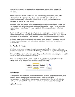 brocha, colocarlo sobre la palabra en la que queremos copiar el formato, y hacer clic
sobre ella.
Varias: Hacer clic sobre la palabra de la cual queremos copiar el formato, hacer doble
clic en el icono de copiar formato, , el cursor tomará la forma de brocha, a
continuación hacer clic sobre tantas palabras como se desee, y para acabar volver a
hacer clic en el icono de copiar formato.
En ambos casos, si queremos copiar el formato sobre un conjunto de palabras o líneas, una
vez el cursor tome la forma de brocha, seleccionar las palabras o líneas y el nuevo formato
se copiará sobre ellas. Copiar formato, copia tanto el formato carácter como el formato
párrafo.
Puede ser útil copiar formato, por ejemplo, en el caso que tengamos un documento con
varios títulos de puntos o apartados, si decidimos cambiar el formato de esos títulos bastaría
con hacerlo en el primer título y luego copiar el formato a los demás títulos del documento.
Aunque si queremos tener almacenado ese nuevo formato para títulos para poder utilizarlo
en otros documentos quizás sea mejor crear un estilo con ese formato, como veremos
más adelante.
5.4 Paneles de formato
Al trabajar con un documento puede surgirnos esta pregunta ¿Como podemos saber que
formatos tiene aplicado un determinado texto? Hay varias formas de responder a esta pregunta.
El panel Estilos muestra de forma muy sencilla y visual los formatos existentes y que se pueden
utilizar en el documento. Vamos a verlos ahora.
Para acceder al panel Estilos, ir a la pestaña Inicio, y dentro del grupo de herramientas
Estilo, hacer clic en el inicializador del cuadro de diálogo Estilo.
Panel Estilos.
Al desplegar el menú de Estilos tendremos un catalogo de estilos que podemos aplicar, si un
estilo no complace nuestras necesidades podremos crear un nuevo estilo.
Con este panel se pueden hacer muchas cosas, como veremos en el tema 9 al hablar de
estilos, ahora vamos a hablar de una forma sencilla, pero potente, de utilizar este panel.
Aplicar formatos.
 