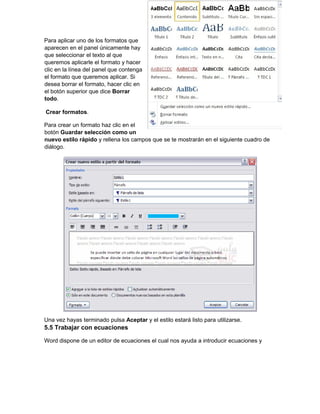 Para aplicar uno de los formatos que
aparecen en el panel únicamente hay
que seleccionar el texto al que
queremos aplicarle el formato y hacer
clic en la línea del panel que contenga
el formato que queremos aplicar. Si
desea borrar el formato, hacer clic en
el botón superior que dice Borrar
todo.
Crear formatos.
Para crear un formato haz clic en el
botón Guardar selección como un
nuevo estilo rápido y rellena los campos que se te mostrarán en el siguiente cuadro de
diálogo.
Una vez hayas terminado pulsa Aceptar y el estilo estará listo para utilizarse.
5.5 Trabajar con ecuaciones
Word dispone de un editor de ecuaciones el cual nos ayuda a introducir ecuaciones y
 