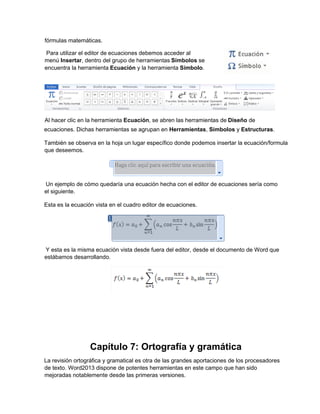ecuaciones. Dichas herramientas se agrupan en Herramientas, Símbolos y Estructuras.
También se observa en la hoja un lugar específico donde podemos insertar la ecuación/formula
que deseemos.
Un ejemplo de cómo quedaría una ecuación hecha con el editor de ecuaciones sería como
el siguiente.
Esta es la ecuación vista en el cuadro editor de ecuaciones.
Y esta es la misma ecuación vista desde fuera del editor, desde el documento de Word que
estábamos desarrollando.
Capítulo 7: Ortografía y gramática
La revisión ortográfica y gramatical es otra de las grandes aportaciones de los procesadores
de texto. Word2013 dispone de potentes herramientas en este campo que han sido
mejoradas notablemente desde las primeras versiones.
fórmulas matemáticas.
Para utilizar el editor de ecuaciones debemos acceder al
menú Insertar, dentro del grupo de herramientas Símbolos se
encuentra la herramienta Ecuación y la herramienta Símbolo.
Al hacer clic en la herramienta Ecuación, se abren las herramientas de Diseño de
 