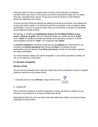 Evitar que hayan errores en nuestros textos es ahora mucho más fácil. No obstante
conviene saber que revisar un documento y que Word no encuentre ningún error no quiere
decir que, necesariamente, sea así. Ya que hay errores que Word no puede detectar
puesto que dependen del contexto.
La forma que tiene Word para detectar las palabras erróneas es comprobar si las palabras de
nuestro documento existen en el diccionario que lleva incorporado, junto con algunas reglas
gramaticales. Lo que no es capaz de hacer Word, por el momento, es discernir el significado
de las palabras en cada contexto.
Por ejemplo, si escribimos La bibliografía del gran escritor Miguel Delibes es muy
basta y ¡Vasta ya de gritar!. Word no detectará ningún error puesto que tanto "basta"
como "vasta" son palabras correctas que existen en el diccionario, aunque en el primer
caso la palabra correcta es "vasta" y en el segundo caso "basta".
La revisión ortográfica consiste en comprobar que las palabras de nuestro texto no son
erróneas y la revisión gramatical trata de que las frases no contengan errores
gramaticales como por ejemplo "Los libros son buenas"; donde no concuerdan el genero
del sujeto y del adjetivo.
Con Word podemos realizar una revisión ortográfica o una revisión gramatical o ambas a la
vez, como veremos a continuación.
6.1 Revisión ortográfica
Revisar al final
Una vez hemos introducido todo o parte de nuestro documento y queremos revisar la ortografía
podemos hacerlo de una de estas formas:
1.- Haciendo clic en el menú Revisar y luego sobre el icono
2.- Pulsando F7.
Word comenzará a efectuar la revisión ortográfica y cuando encuentre un posible error se
detendrá y nos mostrará una ventana informándonos de ello.
Dependiendo del tipo de error que haya encontrado deberemos realizar una de las acciones
disponibles en esta ventana.
 