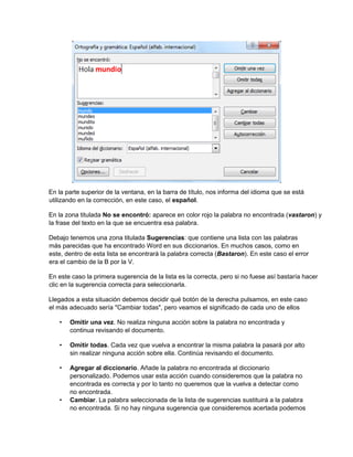 En la parte superior de la ventana, en la barra de título, nos informa del idioma que se está
utilizando en la corrección, en este caso, el español.
En la zona titulada No se encontró: aparece en color rojo la palabra no encontrada (vastaron) y
la frase del texto en la que se encuentra esa palabra.
Debajo tenemos una zona titulada Sugerencias: que contiene una lista con las palabras
más parecidas que ha encontrado Word en sus diccionarios. En muchos casos, como en
este, dentro de esta lista se encontrará la palabra correcta (Bastaron). En este caso el error
era el cambio de la B por la V.
En este caso la primera sugerencia de la lista es la correcta, pero si no fuese así bastaría hacer
clic en la sugerencia correcta para seleccionarla.
Llegados a esta situación debemos decidir qué botón de la derecha pulsamos, en este caso
el más adecuado sería "Cambiar todas", pero veamos el significado de cada uno de ellos
• Omitir una vez. No realiza ninguna acción sobre la palabra no encontrada y
continua revisando el documento.
• Omitir todas. Cada vez que vuelva a encontrar la misma palabra la pasará por alto
sin realizar ninguna acción sobre ella. Continúa revisando el documento.
• Agregar al diccionario. Añade la palabra no encontrada al diccionario
personalizado. Podemos usar esta acción cuando consideremos que la palabra no
encontrada es correcta y por lo tanto no queremos que la vuelva a detectar como
no encontrada.
• Cambiar. La palabra seleccionada de la lista de sugerencias sustituirá a la palabra
no encontrada. Si no hay ninguna sugerencia que consideremos acertada podemos
 