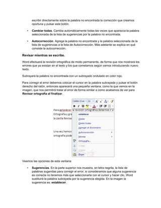 escribir directamente sobre la palabra no encontrada la corrección que creamos
oportuna y pulsar este botón.
• Cambiar todas. Cambia automáticamente todas las veces que aparezca la palabra
seleccionada de la lista de sugerencias por la palabra no encontrada.
• Autocorrección. Agrega la palabra no encontrada y la palabra seleccionada de la
lista de sugerencias a la lista de Autocorrección. Más adelante se explica en qué
consiste la autocorrección.
Revisar mientras se escribe.
Word efectuará la revisión ortográfica de modo permanente, de forma que nos mostrará los
errores que ya existan en el texto y los que cometamos según vamos introduciendo nuevo
texto.
Subrayará la palabra no encontrada con un subrayado ondulado en color rojo.
Para corregir el error debemos colocar el cursor en la palabra subrayada y pulsar el botón
derecho del ratón, entonces aparecerá una pequeña ventana, como la que vemos en la
imagen, que nos permitirá tratar el error de forma similar a como acabamos de ver para
Revisar ortografía al finalizar.
Veamos las opciones de esta ventana:
• Sugerencias. En la parte superior nos muestra, en letra negrita, la lista de
palabras sugeridas para corregir el error, si consideramos que alguna sugerencia
es correcta no tenemos más que seleccionarla con el cursor y hacer clic, Word
sustituirá la palabra subrayada por la sugerencia elegida. En la imagen la
sugerencia es: establecer.
 