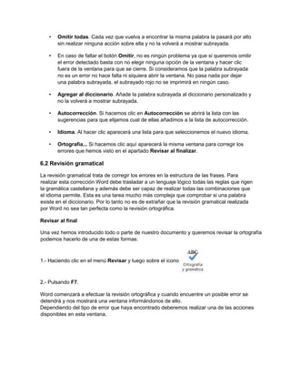 • Omitir todas. Cada vez que vuelva a encontrar la misma palabra la pasará por alto
sin realizar ninguna acción sobre ella y no la volverá a mostrar subrayada.
• En caso de faltar el botón Omitir, no es ningún problema ya que si queremos omitir
el error detectado basta con no elegir ninguna opción de la ventana y hacer clic
fuera de la ventana para que se cierre. Si consideramos que la palabra subrayada
no es un error no hace falta ni siquiera abrir la ventana. No pasa nada por dejar
una palabra subrayada, el subrayado rojo no se imprimirá en ningún caso.
• Agregar al diccionario. Añade la palabra subrayada al diccionario personalizado y
no la volverá a mostrar subrayada.
• Autocorrección. Si hacemos clic en Autocorrección se abrirá la lista con las
sugerencias para que elijamos cual de ellas añadimos a la lista de autocorrección.
• Idioma. Al hacer clic aparecerá una lista para que seleccionemos el nuevo idioma.
• Ortografía... Si hacemos clic aquí aparecerá la misma ventana para corregir los
errores que hemos visto en el apartado Revisar al finalizar.
6.2 Revisión gramatical
La revisión gramatical trata de corregir los errores en la estructura de las frases. Para
realizar esta corrección Word debe trasladar a un lenguaje lógico todas las reglas que rigen
la gramática castellana y además debe ser capaz de realizar todas las combinaciones que
el idioma permite. Esta es una tarea mucho más compleja que comprobar si una palabra
existe en el diccionario. Por lo tanto no es de extrañar que la revisión gramatical realizada
por Word no sea tan perfecta como la revisión ortográfica.
Revisar al final
Una vez hemos introducido todo o parte de nuestro documento y queremos revisar la ortografía
podemos hacerlo de una de estas formas:
1.- Haciendo clic en el menú Revisar y luego sobre el icono
2.- Pulsando F7.
Word comenzará a efectuar la revisión ortográfica y cuando encuentre un posible error se
detendrá y nos mostrará una ventana informándonos de ello.
Dependiendo del tipo de error que haya encontrado deberemos realizar una de las acciones
disponibles en esta ventana.
 