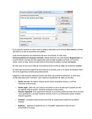 En la superior aparece en color verde la palabra detectada como errónea (los nuevo) y la frase
del texto en la que se encuentra esa palabra.
Justo encima aparece una explicación del error encontrado, en este caso
Concorcondancia en el grupo nominal y debajo tenemos una zona titulada Sugerencias: en
la parte inferior una lista con las sugerencias para corregir la palabra errónea. En muchos
casos, como en este, dentro de esta lista se encontrará la palabra correcta (el nuevo).
En este caso el error era la falta de concordancia entre el articulo (los) y el sustantivo (nuevo).
En este caso la primera sugerencia de la lista es la correcta, pero si no fuese así bastaría hacer
clic en la sugerencia correcta para seleccionarla.
Llegados a esta situación debemos decidir qué botón de la derecha pulsamos, en este caso
el más adecuado sería "Cambiar", pero veamos el significado de cada uno de ellos
• Omitir una vez. No realiza ninguna acción sobre la palabra errónea y continúa
revisando el documento.
• Omitir regla. Cada vez que vuelva a encontrar un error de este tipo lo pasará por alto
sin realizar ninguna acción. Continúa revisando el documento.
• Oración siguiente. Si la sugerencia ofrecida no es buena podemos hacer clic en la zona
"error gramatical" y corregir nosotros mismos el error y a continuación pulsar el botón
Oración siguiente.
• Cambiar. La palabra seleccionada de la lista de sugerencias sustituirá a la palabra
errónea.
• Explicar.... Aparece el asistente con un "bocadillo" explicando el tipo de error
encontrado en la frase.
 