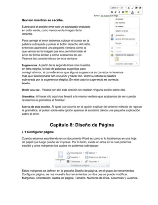Revisar mientras se escribe.
Subrayará el posible error con un subrayado ondulado
en color verde, como vemos en la imagen de la
derecha.
Para corregir el error debemos colocar el cursor en la
palabra subrayada y pulsar el botón derecho del ratón,
entonces aparecerá una pequeña ventana como la
que vemos en la imagen que nos permitirá tratar el
error de forma similar a como acabamos de ver.
Veamos las características de esta ventana:
Sugerencias. A partir de la segunda línea nos muestra,
en letra negrita, la lista de palabras sugeridas para
corregir el error, si consideramos que alguna sugerencia es correcta no tenemos
más que seleccionarla con el cursor y hacer clic, Word sustituirá la palabra
subrayada por la sugerencia elegida. En este caso la sugerencia es correcta:
bonita.
Omitir una vez . Pasará por alto esta oración sin realizar ninguna acción sobre ella.
Gramática. Al hacer clic aquí nos llevará a la misma ventana que acabamos de ver cuando
revisamos la gramática al finalizar.
Acerca de esta oración. Al igual que ocurría en la opción explicar del anterior método de repasar
la gramática, al pulsar sobre esta opción aparece el asistente dando una pequeña explicación
sobre el error.
Capítulo 8: Diseño de Página
7.1 Configurar página
Cuando estamos escribiendo en un documento Word es como si lo hiciéramos en una hoja
de papel que luego puede ser impresa. Por lo tanto, existe un área en la cual podemos
escribir y unos márgenes los cuales no podemos sobrepasar.
Estos márgenes se definen en la pestaña Diseño de página, en el grupo de herramientas
Configurar página, se nos muestra las herramientas con las que se puede modificar
Márgenes, Orientación, Saltos de página, Tamaño, Números de línea, Columnas y Guiones.
 