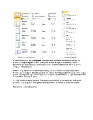 Al hacer clic sobre el botón Márgenes, aparecen unos márgenes predeterminados que se
pueden utilizar para agilizar la tarea. Si ninguno de esos márgenes es correcto para el
documento que está realizando, entonces se puede personalizar haciendo clic en la opción
Márgenes Personalizados
También se puede modificar el tamaño de la hoja, en la cual saldrá impreso el documento.
Al hacer clic en el botón Tamaño, se abre una lista de Tamaños predeterminados. Pero, al igual
que en los márgenes, aquí también se puede personalizar el tamaño de la hoja, haciendo clic en
la opción Más tamaños de papel.
Si lo que deseamos es personalizar totalmente nuestra pagina, entonces daremos clic en el
recuadro que aparece en la parte inferior derecha de la sección de configurar pagina.
Aparecerá la ventana Siguiente:
 