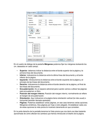 En el cuadro de diálogo de la pestaña Márgenes podemos fijar los márgenes tecleando los
cm. deseados en cada campo.
• Superior: debemos indicar la distancia entre el borde superior de la página y la
primera línea del documento.
• Inferior: indicaremos la distancia entre la última línea del documento y el borde
inferior de la página.
• Izquierdo: introduciremos la distancia entre el borde izquierdo de la página y el
principio de las líneas del documento.
• Derecho: indicaremos la distancia entre el borde derecho de la página y el final de
las líneas del documento.
• Encuadernación. Es un espacio adicional para cuando vamos a utilizar las páginas
para encuadernar un libro.
• Posición del margen interno. Posición del margen interno, normalmente se refiere
al margen de encuadernación.
• Orientación. Aquí indicamos si la página tiene orientación vertical (la más usual) o
horizontal (también llamada apaisada).
• Páginas. Podemos establecer varias páginas, en ese caso tenemos varias opciones:
Márgenes simétricos, Dos páginas por hoja o Libro plegado. Al establecer cada una
de estas opciones la vista previa te mostrará claramente en que consisten.
En la parte derecha de la pantalla tenemos la Vista previa que nos dará una idea bastante
aproximada de cómo afectan los cambios que hemos introducido al diseño de la página.
 