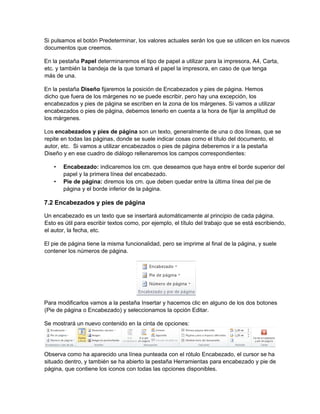Si pulsamos el botón Predeterminar, los valores actuales serán los que se utilicen en los nuevos
documentos que creemos.
En la pestaña Papel determinaremos el tipo de papel a utilizar para la impresora, A4, Carta,
etc. y también la bandeja de la que tomará el papel la impresora, en caso de que tenga
más de una.
En la pestaña Diseño fijaremos la posición de Encabezados y pies de página. Hemos
dicho que fuera de los márgenes no se puede escribir, pero hay una excepción, los
encabezados y pies de página se escriben en la zona de los márgenes. Si vamos a utilizar
encabezados o pies de página, debemos tenerlo en cuenta a la hora de fijar la amplitud de
los márgenes.
Los encabezados y pies de página son un texto, generalmente de una o dos líneas, que se
repite en todas las páginas, donde se suele indicar cosas como el título del documento, el
autor, etc. Si vamos a utilizar encabezados o pies de página deberemos ir a la pestaña
Diseño y en ese cuadro de diálogo rellenaremos los campos correspondientes:
• Encabezado: indicaremos los cm. que deseamos que haya entre el borde superior del
papel y la primera línea del encabezado.
• Pie de página: diremos los cm. que deben quedar entre la última línea del pie de
página y el borde inferior de la página.
7.2 Encabezados y pies de página
Un encabezado es un texto que se insertará automáticamente al principio de cada página.
Esto es útil para escribir textos como, por ejemplo, el título del trabajo que se está escribiendo,
el autor, la fecha, etc.
El pie de página tiene la misma funcionalidad, pero se imprime al final de la página, y suele
contener los números de página.
Para modificarlos vamos a la pestaña Insertar y hacemos clic en alguno de los dos botones
(Pie de página o Encabezado) y seleccionamos la opción Editar.
Se mostrará un nuevo contenido en la cinta de opciones:
Observa como ha aparecido una línea punteada con el rótulo Encabezado, el cursor se ha
situado dentro, y también se ha abierto la pestaña Herramientas para encabezado y pie de
página, que contiene los iconos con todas las opciones disponibles.
 