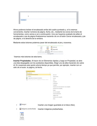 Ahora podemos teclear el encabezado arriba del cuadro punteado y, si lo creemos
conveniente, insertar números de página, fecha, etc., mediante los iconos de la barra de
herramientas, como vamos a ver a continuación. Una vez hayamos acabado de editar el
encabezado o pie de página finalizaremos haciendo clic en el botón Cerrar encabezado y pie
de página, a la derecha de la ventana.
Mediante estos botones podemos pasar del encabezado al pie y viceversa.
Veamos más botones de esta barra.
Insertar Propiedades. Al hacer clic en Elementos rápidos y luego en Propiedad, se abre
una lista despegable con los autotextos disponibles. Elegir uno de ellos haciendo clic sobre
él. En ocasiones esta opción ahorra tiempo ya que permite, por ejemplo, insertar con un
sólo clic el autor, la página y la fecha.
• Insertar una imagen guardada en el disco (foto).
• Insertar imágenes prediseñadas.
 