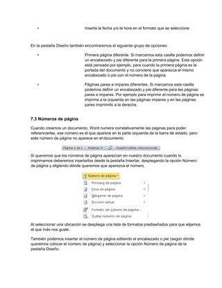 • Inserta la fecha y/o la hora en el formato que se seleccione.
En la pestaña Diseño también encontraremos el siguiente grupo de opciones:
• Primera página diferente. Si marcamos esta casilla podemos definir
un encabezado y pie diferente para la primera página. Esta opción
está pensada por ejemplo, para cuando la primera página es la
portada del documento y no conviene que aparezca el mismo
encabezado o pie con el número de la página.
• Páginas pares e impares diferentes. Si marcamos esta casilla
podemos definir un encabezado y pie diferente para las páginas
pares e impares. Por ejemplo para imprimir el número de página se
imprime a la izquierda en las páginas impares y en las páginas
pares imprimirlo a la derecha.
7.3 Números de página
Cuando creamos un documento, Word numera correlativamente las páginas para poder
referenciarlas, ese número es el que aparece en la parte izquierda de la barra de estado, pero
este número de página no aparece en el documento
Si queremos que los números de página aparezcan en nuestro documento cuando lo
imprimamos deberemos insertarlos desde la pestaña Insertar, desplegando la opción Número
de página y eligiendo dónde queremos que aparezca el número.
Al seleccionar una ubicación se despliega una lista de formatos prediseñados para que elijamos
el que más nos guste.
También podemos insertar el número de página editando el encabezado o pie (según dónde
queremos colocar el número de página) y seleccionar la opción Número de página de la
pestaña Diseño:
 