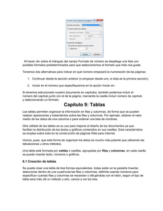 Al hacer clic sobre el triángulo del campo Formato de número se despliega una lista con
posibles formatos predeterminados para que seleccionemos el formato que más nos guste.
Tenemos dos alternativas para indicar en qué número empezará la numeración de las páginas:
1. Continuar desde la sección anterior (o empezar desde uno, si ésta es la primera sección).
2. Iniciar en el número que especifiquemos en la opción Iniciar en:
Si tenemos estructurado nuestro documento en capítulos, también podemos incluir el
número del capítulo junto con el de la página, marcando la casilla Incluir número de capítulo
y seleccionando un formato.
Capítulo 9: Tablas
Las tablas permiten organizar la información en filas y columnas, de forma que se pueden
realizar operaciones y tratamientos sobre las filas y columnas. Por ejemplo, obtener el valor
medio de los datos de una columna o para ordenar una lista de nombres.
Otra utilidad de las tablas es su uso para mejorar el diseño de los documentos ya que
facilitan la distribución de los textos y gráficos contenidos en sus casillas. Esta característica
se emplea sobre todo en la construcción de páginas Web para Internet.
Vemos, pues, que esta forma de organizar los datos es mucho más potente que utilizando las
tabulaciones u otros métodos.
Una tabla está formada por celdas o casillas, agrupadas por filas y columnas, en cada casilla
se puede insertar texto, números o gráficos.
8.1 Creación de tablas
Se puede crear una tabla de tres formas equivalentes, todas están en la pestaña Insertar,
seleccionar dentro de una cuadrícula las filas o columnas, definirla usando números para
especificar cuantas filas y columnas se necesitan o dibujándola con el ratón, según el tipo de
tabla será más útil un método u otro, vamos a ver los tres.
 