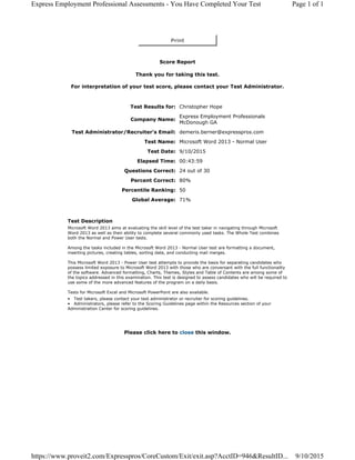 Print
Score Report
Thank you for taking this test.
For interpretation of your test score, please contact your Test Administrator.
Test Results for: Christopher Hope
Company Name:
Express Employment Professionals
McDonough GA
Test Administrator/Recruiter's Email: demeris.berner@expresspros.com
Test Name: Microsoft Word 2013 - Normal User
Test Date: 9/10/2015
Elapsed Time: 00:43:59
Questions Correct: 24 out of 30
Percent Correct: 80%
Percentile Ranking: 50
Global Average: 71%
Test Description
Microsoft Word 2013 aims at evaluating the skill level of the test taker in navigating through Microsoft
Word 2013 as well as their ability to complete several commonly used tasks. The Whole Test combines
both the Normal and Power User tests.
Among the tasks included in the Microsoft Word 2013 - Normal User test are formatting a document,
inserting pictures, creating tables, sorting data, and conducting mail merges.
This Microsoft Word 2013 - Power User test attempts to provide the basis for separating candidates who
possess limited exposure to Microsoft Word 2013 with those who are conversant with the full functionality
of the software. Advanced formatting, Charts, Themes, Styles and Table of Contents are among some of
the topics addressed in this examination. This test is designed to assess candidates who will be required to
use some of the more advanced features of the program on a daily basis.
Tests for Microsoft Excel and Microsoft PowerPoint are also available.
• Test takers, please contact your test administrator or recruiter for scoring guidelines.
• Administrators, please refer to the Scoring Guidelines page within the Resources section of your
Administration Center for scoring guidelines.
Please click here to close this window.
Page 1 of 1Express Employment Professional Assessments - You Have Completed Your Test
9/10/2015https://www.proveit2.com/Expresspros/CoreCustom/Exit/exit.asp?AcctID=946&ResultID...
 