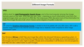 JPEG 
JPEG is short for Joint Photographic Experts Group, and is the most popular among the image 
formats used on the web. JPEG files are very ‘lossy’, meaning so much information is lost from the 
original image when you save it in JPEG file. This is because JPEG discards most of the information to 
keep the image file size small; which means some degree of quality is also lost. 
GIF 
GIF, short for Graphics Interchange Format, is limited to the 8 bit palette with only 256 colors. GIF is still a 
popular image format on the internet because image size is relatively small compared to other image 
compression types. 
BMP 
The Windows Bitmap or BMP files are image files within the Microsoft Windows operating system. In 
fact, it was at one point one of the few image formats. These files are large and uncompressed, but 
the images are rich in color, high in quality, simple and compatible in all Windows OS and programs. 
BMP files are also called raster or paint images. 
 