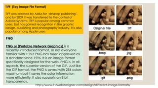 TIFF (Tag Image File Format) 
TIFF was created by Aldus for ‘desktop publishing’, 
and by 2009 it was transferred to the control of 
Adobe Systems. TIFF is popular among common 
users, but has gained recognition in the graphic 
design, publishing and photography industry. It is also 
popular among Apple users 
PNG 
PNG or (Portable Network Graphics) is a 
recently introduced format, so not everyone 
familiar with it. But PNG has been approved as 
a standard since 1996. It is an image format 
specifically designed for the web. PNG is, in all 
aspects, the superior version of the GIF. Just like 
the GIF format, the PNG is saved with 256 colors 
maximum but it saves the color information 
more efficiently. It also supports an 8 bit 
transparency. 
.gif .png 
http://www.1stwebdesigner.com/design/different-image-formats/ 
 