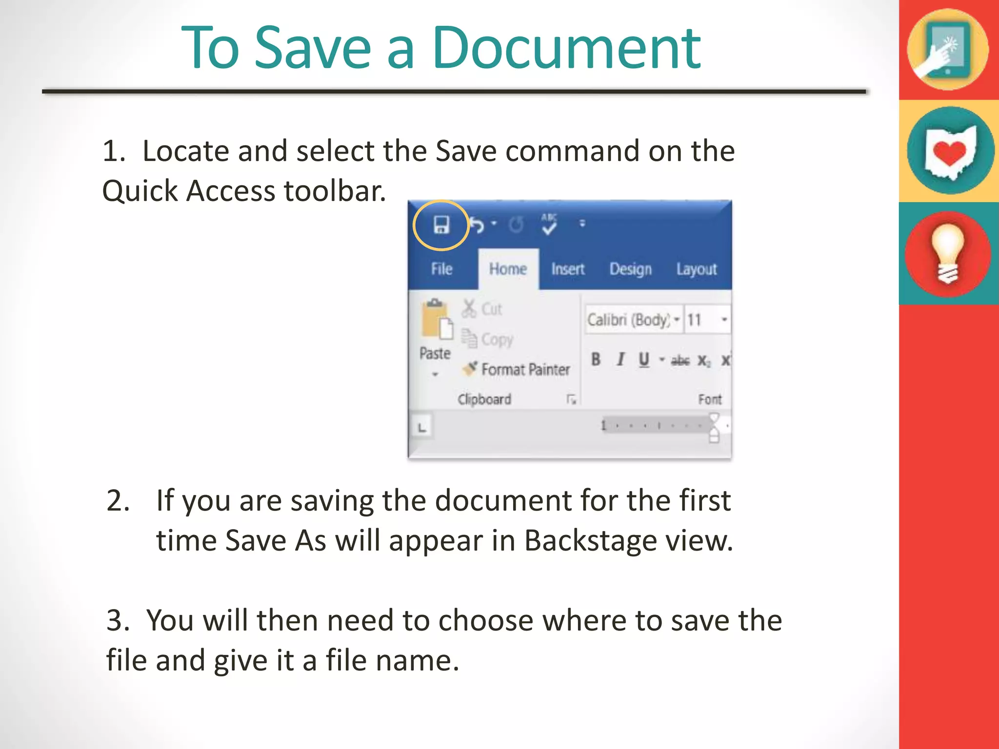 To Save a Document
1. Locate and select the Save command on the
Quick Access toolbar.
2. If you are saving the document for the first
time Save As will appear in Backstage view.
3. You will then need to choose where to save the
file and give it a file name.
 
