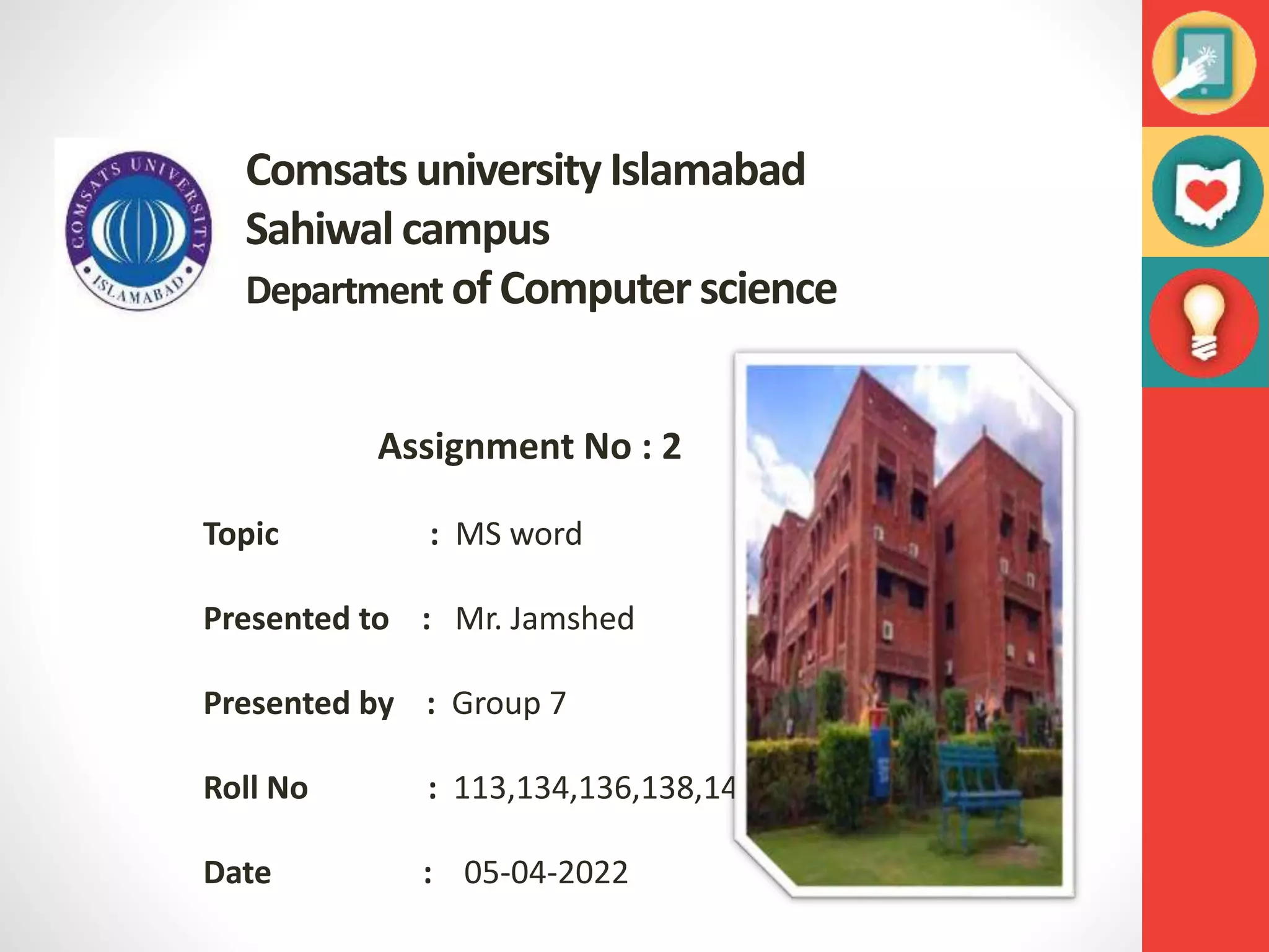 Comsats university Islamabad
Sahiwal campus
Department of Computer science
Assignment No : 2
Topic : MS word
Presented to : Mr. Jamshed
Presented by : Group 7
Roll No : 113,134,136,138,144
Date : 05-04-2022
 