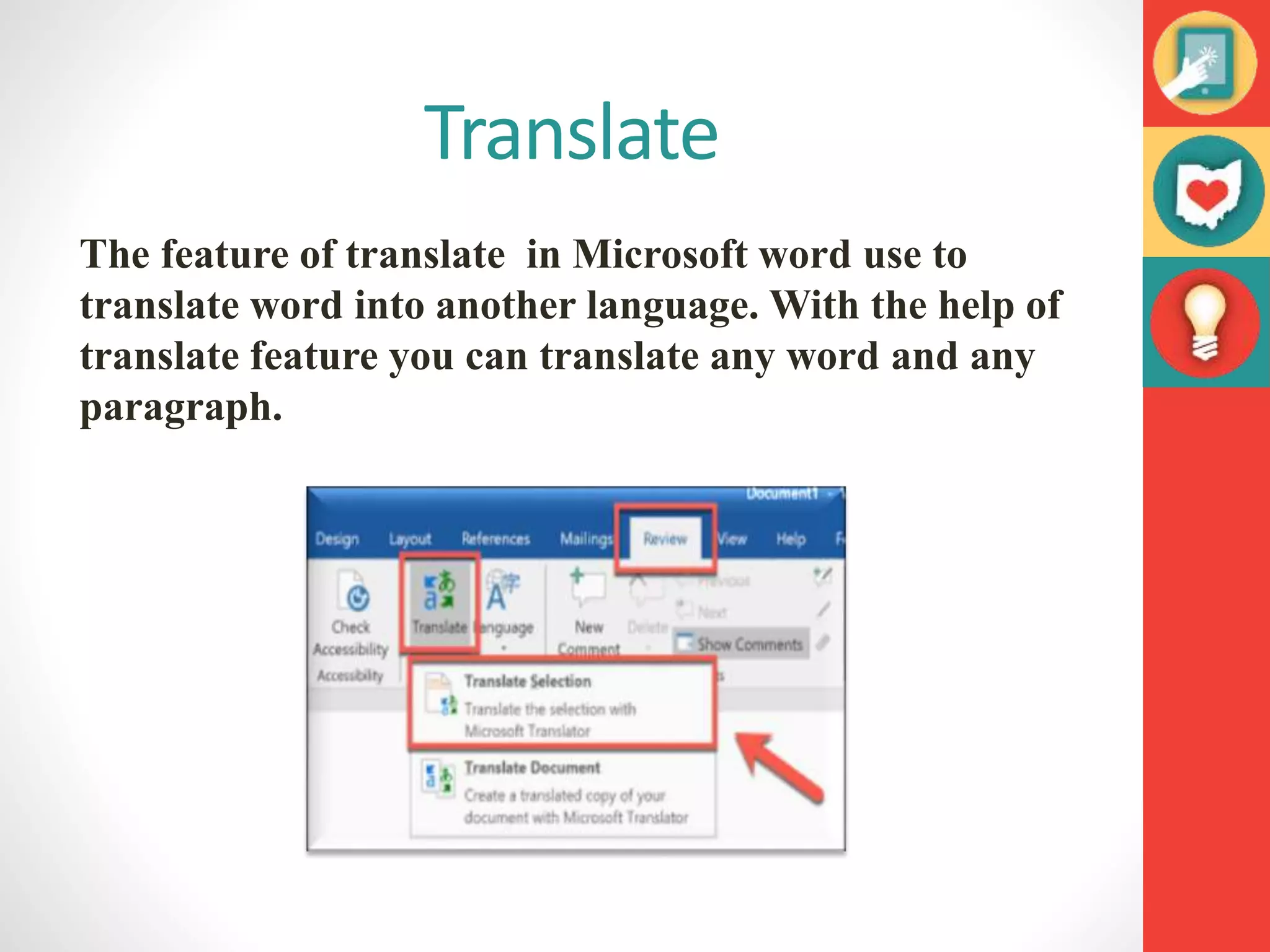 Translate
The feature of translate in Microsoft word use to
translate word into another language. With the help of
translate feature you can translate any word and any
paragraph.
 