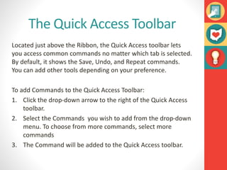 The Quick Access Toolbar
Located just above the Ribbon, the Quick Access toolbar lets
you access common commands no matter which tab is selected.
By default, it shows the Save, Undo, and Repeat commands.
You can add other tools depending on your preference.
To add Commands to the Quick Access Toolbar:
1. Click the drop-down arrow to the right of the Quick Access
toolbar.
2. Select the Commands you wish to add from the drop-down
menu. To choose from more commands, select more
commands
3. The Command will be added to the Quick Access toolbar.
 