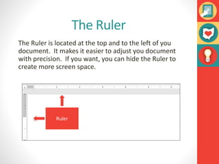 The Ruler
The Ruler is located at the top and to the left of you
document. It makes it easier to adjust you document
with precision. If you want, you can hide the Ruler to
create more screen space.
Ruler
 