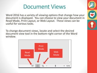 Document Views
Word 2016 has a variety of viewing options that change how your
document is displayed. You can choose to view your document in
Read Mode, Print Layout, or Web Layout. These views can be
useful for various tasks.
To change document views, locate and select the desired
document view tool in the bottom-right corner of the Word
window.
Read
Mode
Print
Mode
Web
Mode
 