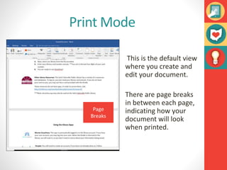 Print Mode
This is the default view
where you create and
edit your document.
There are page breaks
in between each page,
indicating how your
document will look
when printed.
Page
Breaks
 