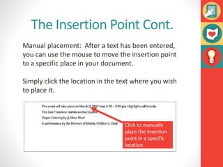 The Insertion Point Cont.
Manual placement: After a text has been entered,
you can use the mouse to move the insertion point
to a specific place in your document.
Simply click the location in the text where you wish
to place it.
Click to manually
place the insertion
point in a specific
location
 