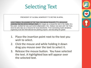 Selecting Text
1. Place the insertion point next to the text you
wish to select.
2. Click the mouse and while holding it down
drag you mouse over the text to select it.
3. Release the mouse button. You have selected
the text. A highlighted box will appear over
the selected text.
 