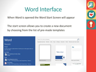 Word Interface
When Word is opened the Word Start Screen will appear
The start screen allows you to create a new document
by choosing from the list of pre-made templates
 