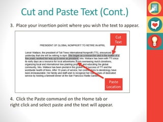 Cut and Paste Text (Cont.)
3. Place your insertion point where you wish the text to appear.
4. Click the Paste command on the Home tab or
right click and select paste and the text will appear.
 