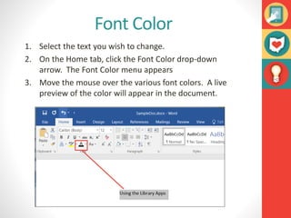 Font Color
1. Select the text you wish to change.
2. On the Home tab, click the Font Color drop-down
arrow. The Font Color menu appears
3. Move the mouse over the various font colors. A live
preview of the color will appear in the document.
 