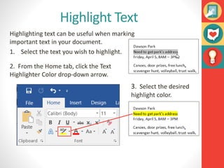 Highlight Text
Highlighting text can be useful when marking
important text in your document.
1. Select the text you wish to highlight.
2. From the Home tab, click the Text
Highlighter Color drop-down arrow.
3. Select the desired
highlight color.
 