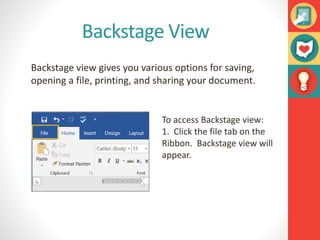 Backstage View
Backstage view gives you various options for saving,
opening a file, printing, and sharing your document.
To access Backstage view:
1. Click the file tab on the
Ribbon. Backstage view will
appear.
 