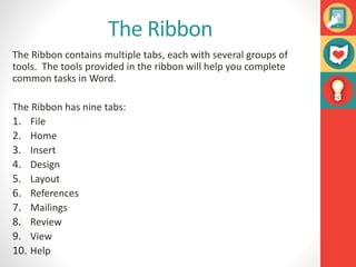 The Ribbon
The Ribbon contains multiple tabs, each with several groups of
tools. The tools provided in the ribbon will help you complete
common tasks in Word.
The Ribbon has nine tabs:
1. File
2. Home
3. Insert
4. Design
5. Layout
6. References
7. Mailings
8. Review
9. View
10. Help
 