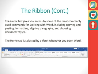 The Ribbon (Cont.)
The Home tab gives you access to some of the most commonly
used commands for working with Word, including copying and
pasting, formatting, aligning paragraphs, and choosing
document styles.
The Home tab is selected by default whenever you open Word.
 
