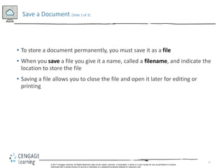 15
• To store a document permanently, you must save it as a file
• When you save a file you give it a name, called a filename, and indicate the
location to store the file
• Saving a file allows you to close the file and open it later for editing or
printing
Save a Document (Slide 1 of 3)
© 2017 Cengage Learning. All Rights Reserved. May not be copied, scanned, or duplicated, in whole in in part, except for use as permitted in a license
distributed with a certain product or service or otherwise on a password-protected website for classroom use.
 