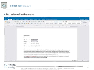 18
• Text selected in the memo
Select Text (Slide 1 of 2)
© 2017 Cengage Learning. All Rights Reserved. May not be copied, scanned, or duplicated, in whole in in part, except for use as permitted in a license
distributed with a certain product or service or otherwise on a password-protected website for classroom use.
 