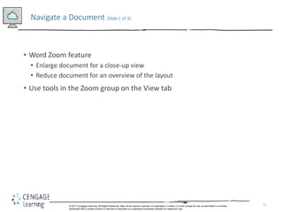 25
• Word Zoom feature
• Enlarge document for a close-up view
• Reduce document for an overview of the layout
• Use tools in the Zoom group on the View tab
Navigate a Document (Slide 1 of 3)
© 2017 Cengage Learning. All Rights Reserved. May not be copied, scanned, or duplicated, in whole in in part, except for use as permitted in a license
distributed with a certain product or service or otherwise on a password-protected website for classroom use.
 