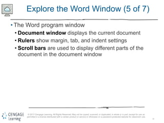 10
© 2017 Cengage Learning. All Rights Reserved. May not be copied, scanned, or duplicated, in whole or in part, except for use as
permitted in a license distributed with a certain product or service or otherwise on a password-protected website for classroom use.
Explore the Word Window (5 of 7)
• The Word program window
• Document window displays the current document
• Rulers show margin, tab, and indent settings
• Scroll bars are used to display different parts of the
document in the document window
 