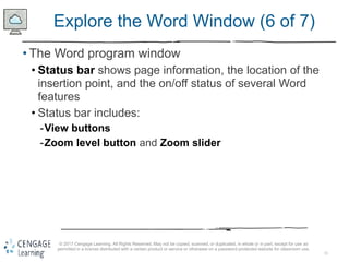 11
© 2017 Cengage Learning. All Rights Reserved. May not be copied, scanned, or duplicated, in whole or in part, except for use as
permitted in a license distributed with a certain product or service or otherwise on a password-protected website for classroom use.
Explore the Word Window (6 of 7)
• The Word program window
• Status bar shows page information, the location of the
insertion point, and the on/off status of several Word
features
• Status bar includes:
-View buttons
-Zoom level button and Zoom slider
 