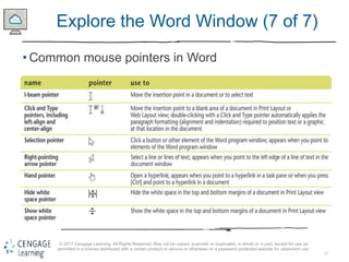 12
© 2017 Cengage Learning. All Rights Reserved. May not be copied, scanned, or duplicated, in whole or in part, except for use as
permitted in a license distributed with a certain product or service or otherwise on a password-protected website for classroom use.
Explore the Word Window (7 of 7)
• Common mouse pointers in Word
 